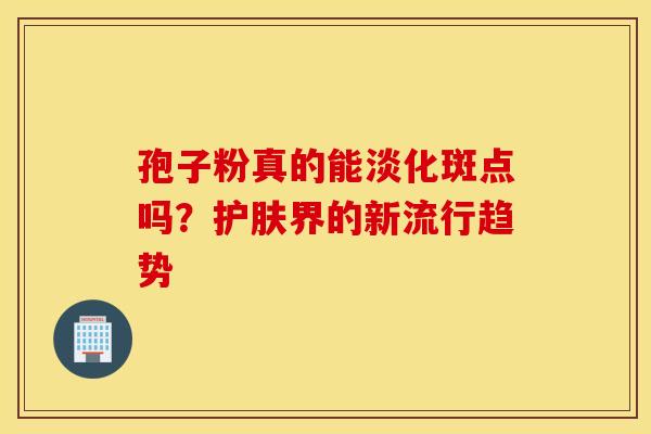 孢子粉真的能淡化斑点吗？护肤界的新流行趋势