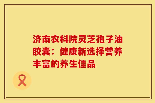 济南农科院灵芝孢子油胶囊：健康新选择营养丰富的养生佳品