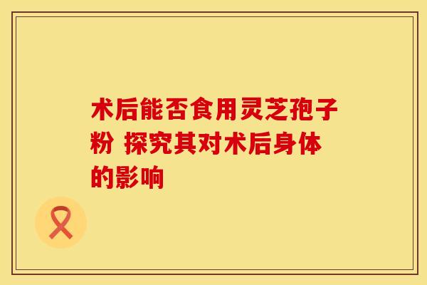术后能否食用灵芝孢子粉 探究其对术后身体的影响