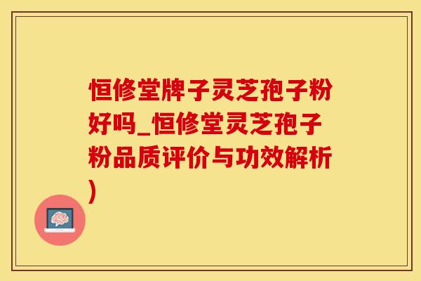 恒修堂牌子灵芝孢子粉好吗_恒修堂灵芝孢子粉品质评价与功效解析)