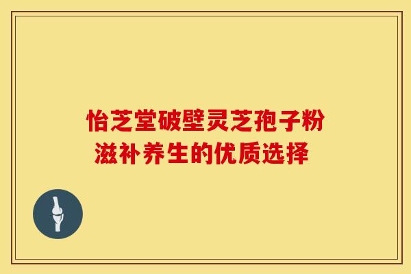 怡芝堂破壁灵芝孢子粉 滋补养生的优质选择