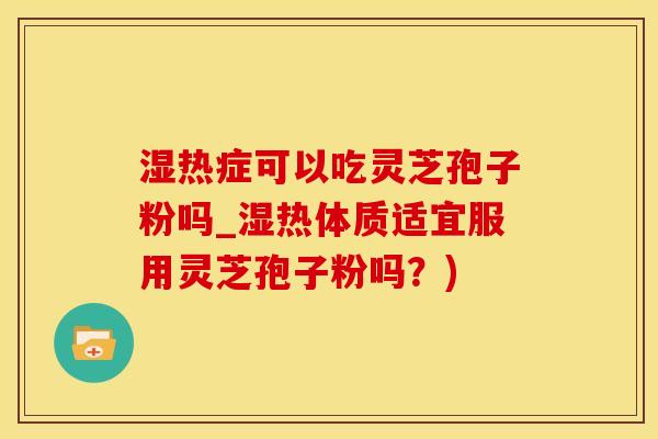 湿热症可以吃灵芝孢子粉吗_湿热体质适宜服用灵芝孢子粉吗？)