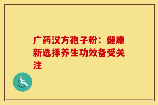 广药汉方孢子粉：健康新选择养生功效备受关注