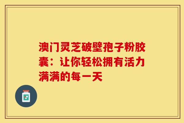 澳门灵芝破壁孢子粉胶囊：让你轻松拥有活力满满的每一天