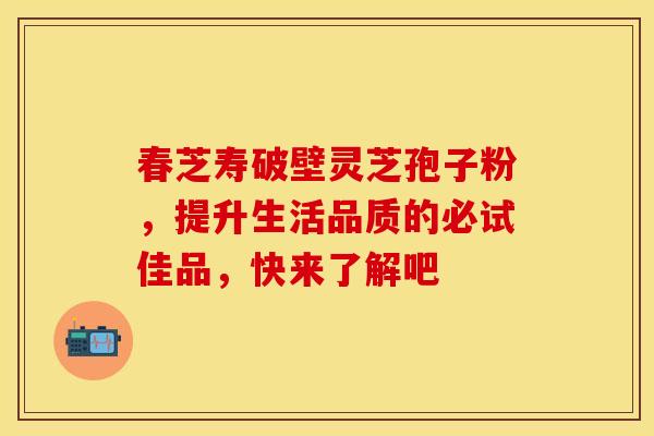 春芝寿破壁灵芝孢子粉，提升生活品质的必试佳品，快来了解吧