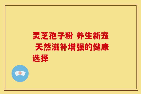 灵芝孢子粉 养生新宠 天然滋补增强的健康选择