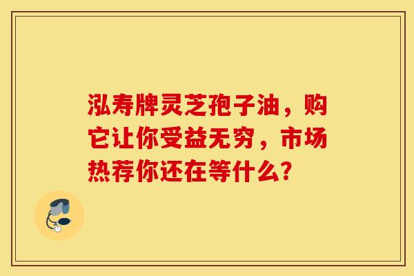 泓寿牌灵芝孢子油，购它让你受益无穷，市场热荐你还在等什么？