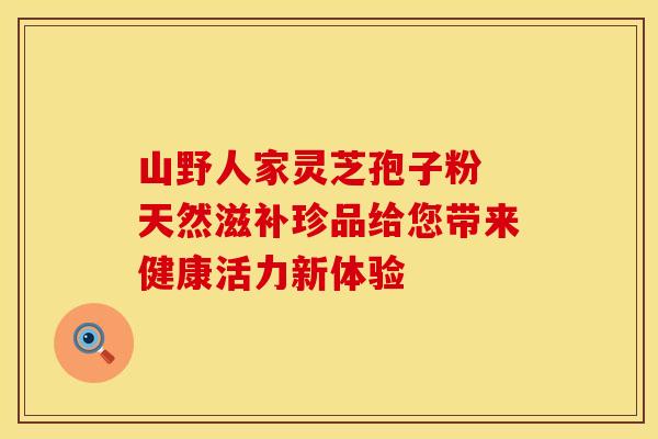 山野人家灵芝孢子粉 天然滋补珍品给您带来健康活力新体验