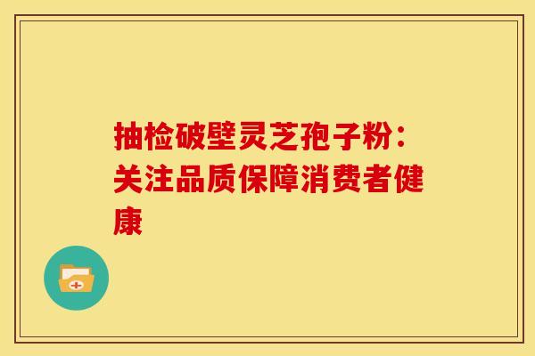 抽检破壁灵芝孢子粉：关注品质保障消费者健康