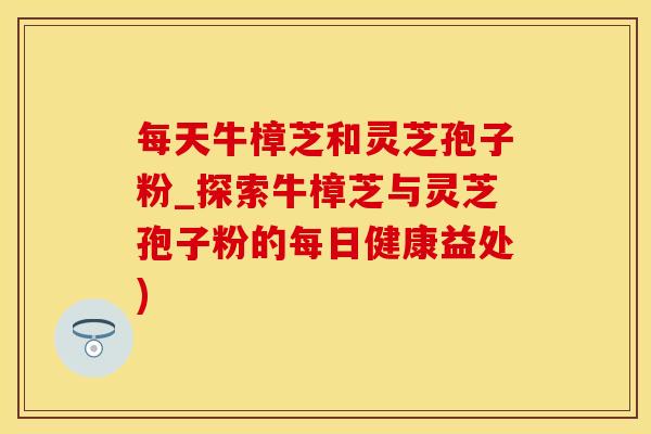 每天牛樟芝和灵芝孢子粉_探索牛樟芝与灵芝孢子粉的每日健康益处)