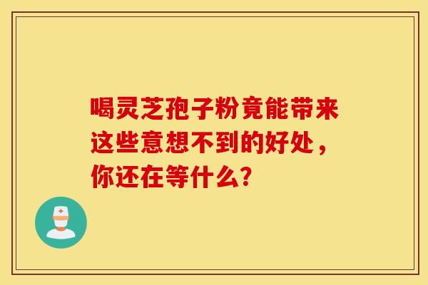 喝灵芝孢子粉竟能带来这些意想不到的好处，你还在等什么？