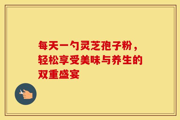 每天一勺灵芝孢子粉，轻松享受美味与养生的双重盛宴