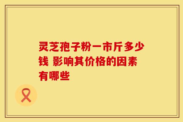 灵芝孢子粉一市斤多少钱 影响其价格的因素有哪些