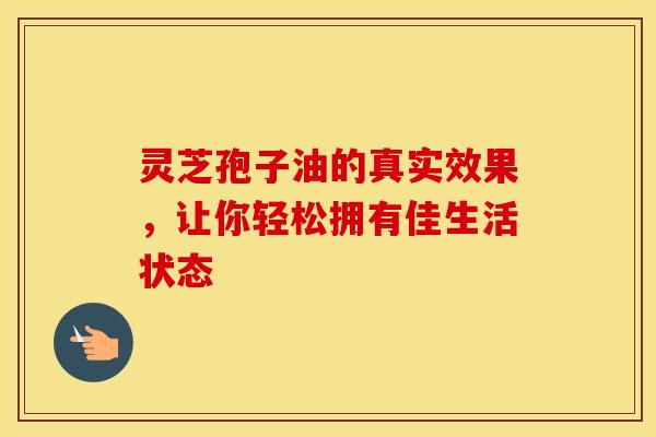 灵芝孢子油的真实效果，让你轻松拥有佳生活状态