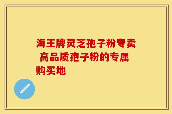海王牌灵芝孢子粉专卖 高品质孢子粉的专属购买地