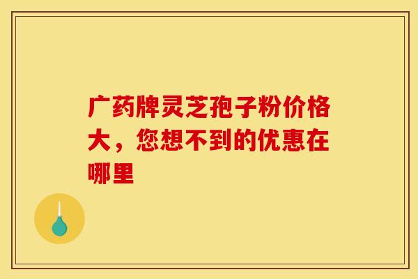 广药牌灵芝孢子粉价格大，您想不到的优惠在哪里