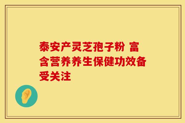 泰安产灵芝孢子粉 富含营养养生保健功效备受关注