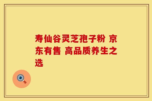 寿仙谷灵芝孢子粉 京东有售 高品质养生之选