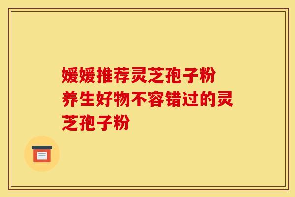 媛媛推荐灵芝孢子粉 养生好物不容错过的灵芝孢子粉