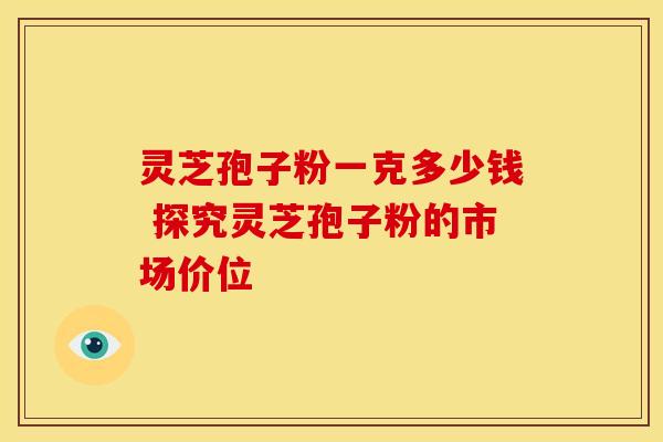 灵芝孢子粉一克多少钱 探究灵芝孢子粉的市场价位