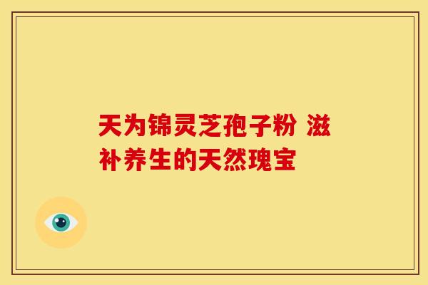 天为锦灵芝孢子粉 滋补养生的天然瑰宝
