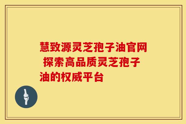 慧致源灵芝孢子油官网 探索高品质灵芝孢子油的权威平台
