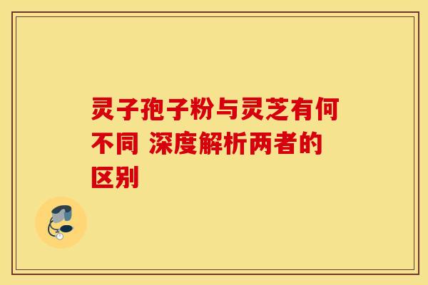 灵子孢子粉与灵芝有何不同 深度解析两者的区别
