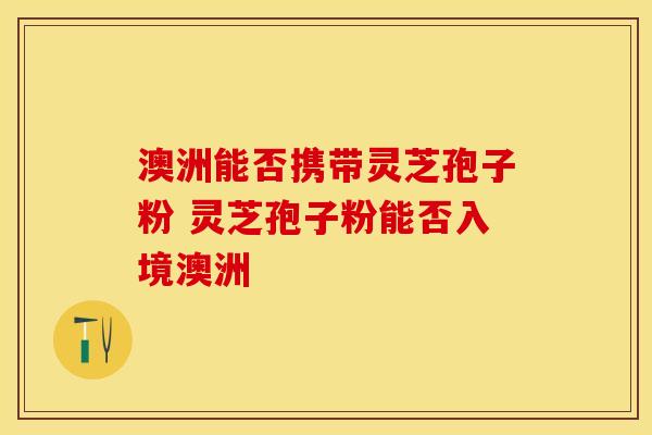 澳洲能否携带灵芝孢子粉 灵芝孢子粉能否入境澳洲