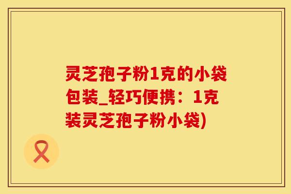 灵芝孢子粉1克的小袋包装_轻巧便携：1克装灵芝孢子粉小袋)