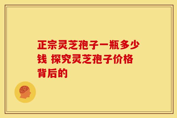 正宗灵芝孢子一瓶多少钱 探究灵芝孢子价格背后的
