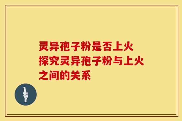 灵异孢子粉是否上火 探究灵异孢子粉与上火之间的关系