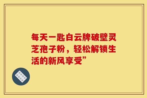 每天一匙白云牌破壁灵芝孢子粉，轻松解锁生活的新风享受”