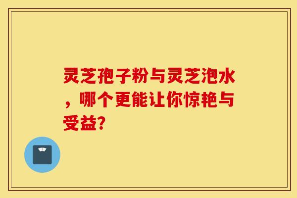 灵芝孢子粉与灵芝泡水，哪个更能让你惊艳与受益？