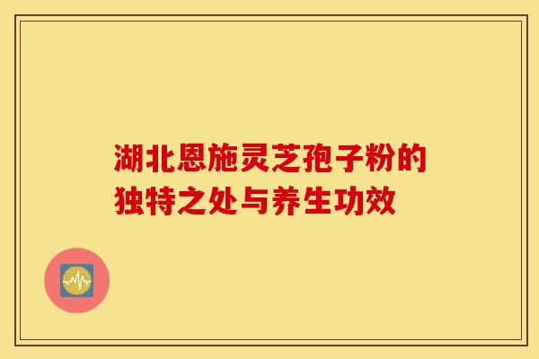 湖北恩施灵芝孢子粉的独特之处与养生功效