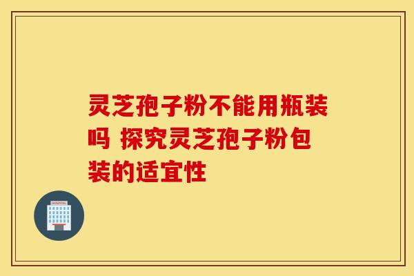 灵芝孢子粉不能用瓶装吗 探究灵芝孢子粉包装的适宜性