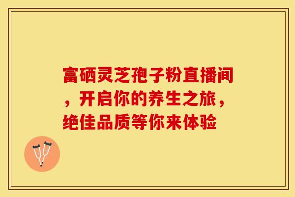 富硒灵芝孢子粉直播间，开启你的养生之旅，绝佳品质等你来体验