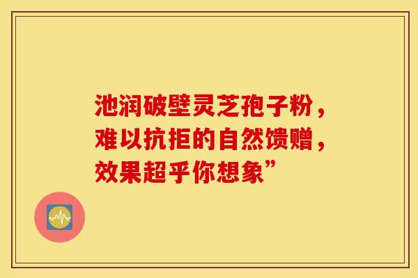 池润破壁灵芝孢子粉，难以抗拒的自然馈赠，效果超乎你想象”