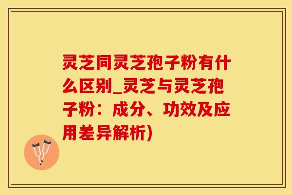 灵芝同灵芝孢子粉有什么区别_灵芝与灵芝孢子粉：成分、功效及应用差异解析)
