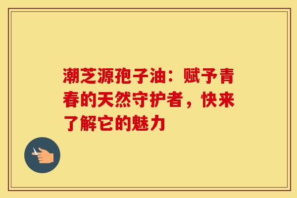 潮芝源孢子油：赋予青春的天然守护者，快来了解它的魅力
