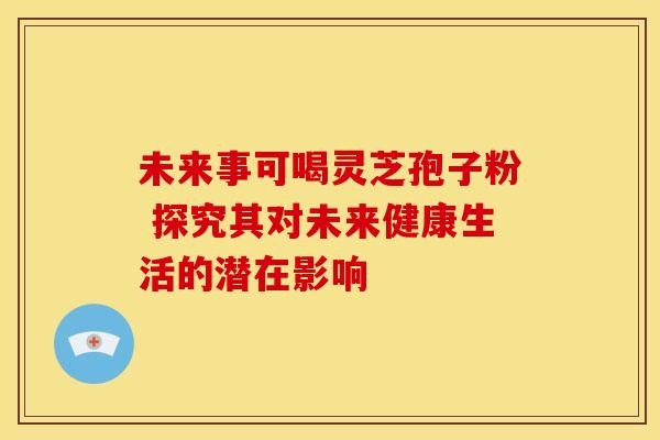未来事可喝灵芝孢子粉 探究其对未来健康生活的潜在影响