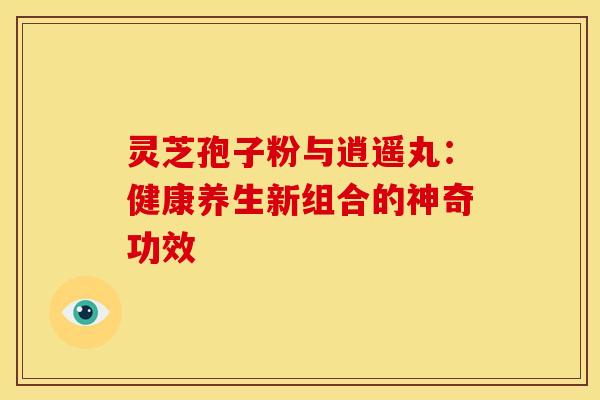 灵芝孢子粉与逍遥丸：健康养生新组合的神奇功效