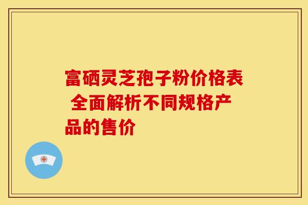 富硒灵芝孢子粉价格表 全面解析不同规格产品的售价