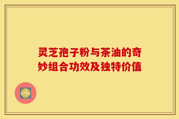 灵芝孢子粉与茶油的奇妙组合功效及独特价值