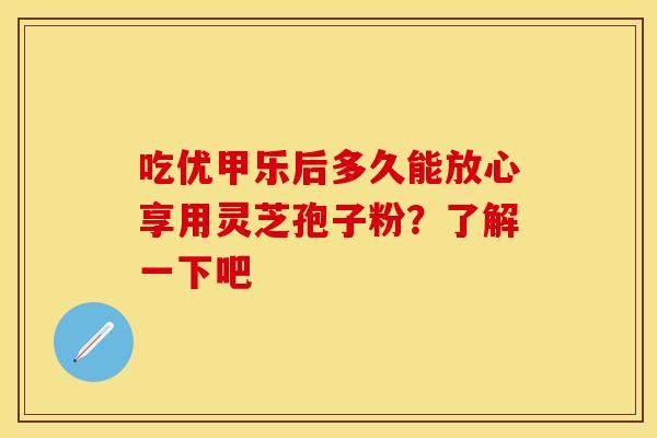 吃优甲乐后多久能放心享用灵芝孢子粉？了解一下吧