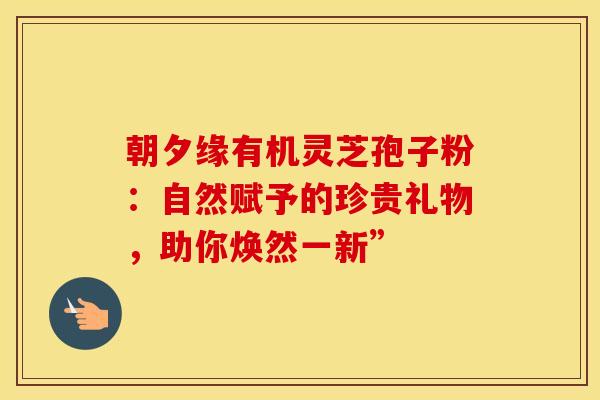 朝夕缘有机灵芝孢子粉：自然赋予的珍贵礼物，助你焕然一新”