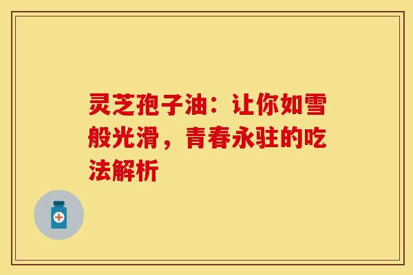 灵芝孢子油：让你如雪般光滑，青春永驻的吃法解析