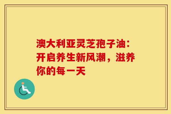 澳大利亚灵芝孢子油：开启养生新风潮，滋养你的每一天