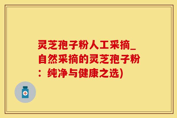 灵芝孢子粉人工采摘_自然采摘的灵芝孢子粉：纯净与健康之选)