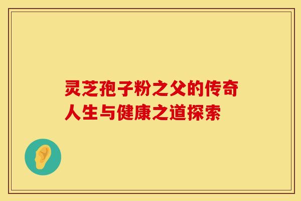 灵芝孢子粉之父的传奇人生与健康之道探索
