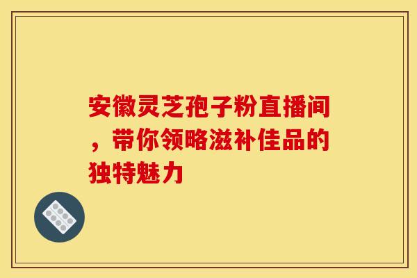 安徽灵芝孢子粉直播间，带你领略滋补佳品的独特魅力